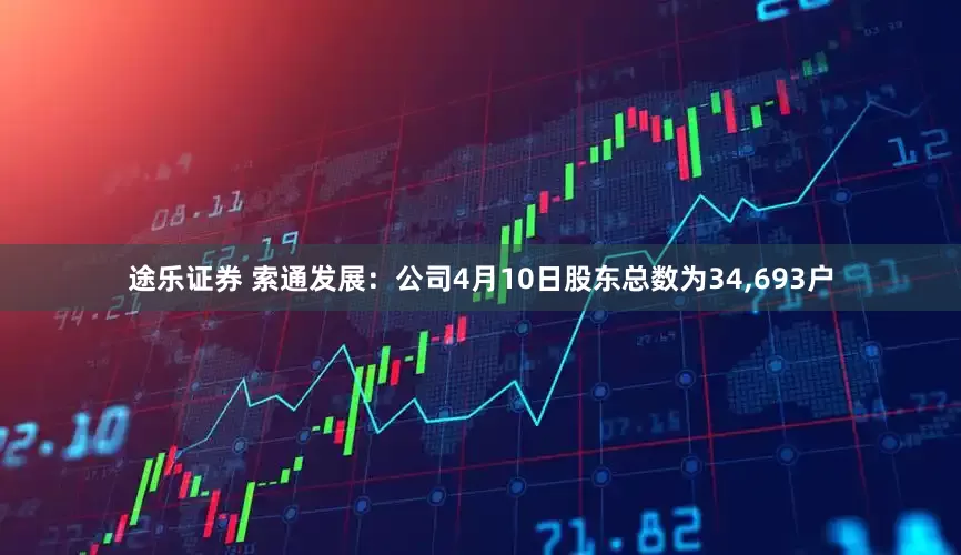 途乐证券 索通发展：公司4月10日股东总数为34,693户