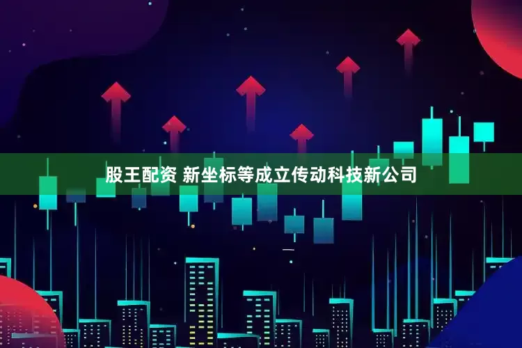 股王配资 新坐标等成立传动科技新公司