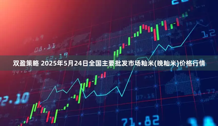 双盈策略 2025年5月24日全国主要批发市场籼米(晚籼米)价格行情