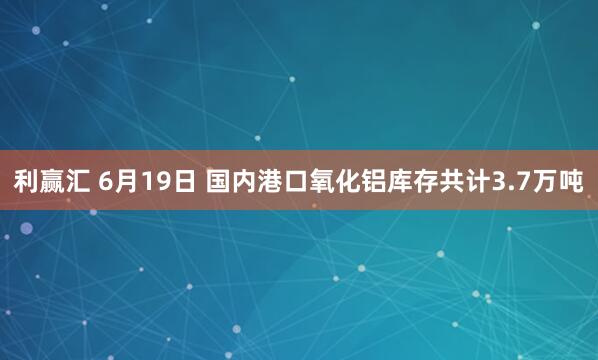 利赢汇 6月19日 国内港口氧化铝库存共计3.7万吨