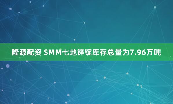 隆源配资 SMM七地锌锭库存总量为7.96万吨