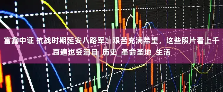 富鑫中证 抗战时期延安八路军！艰苦充满希望，这些照片看上千百遍也会泪目_历史_革命圣地_生活