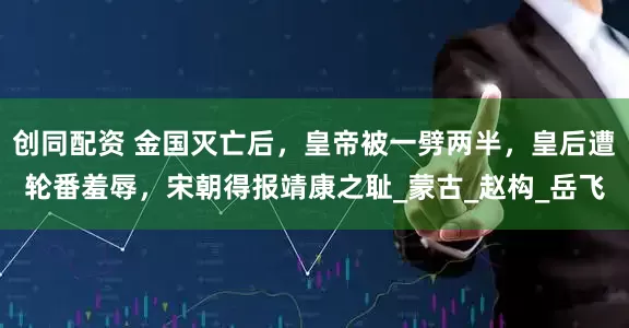 创同配资 金国灭亡后，皇帝被一劈两半，皇后遭轮番羞辱，宋朝得报靖康之耻_蒙古_赵构_岳飞