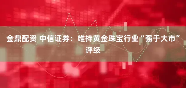 金鼎配资 中信证券：维持黄金珠宝行业“强于大市”评级