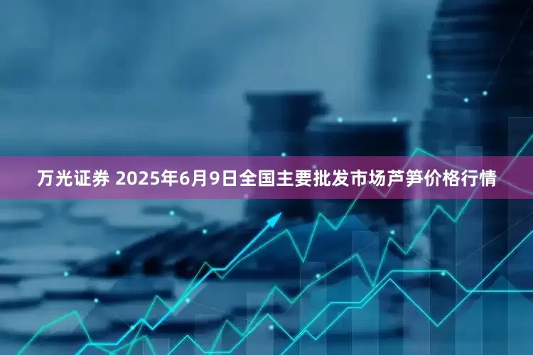 万光证券 2025年6月9日全国主要批发市场芦笋价格行情