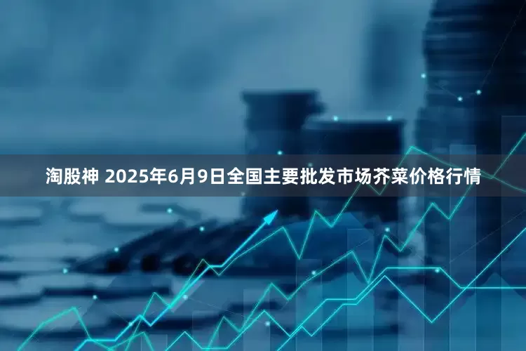 淘股神 2025年6月9日全国主要批发市场芥菜价格行情