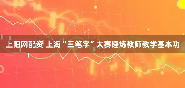 上阳网配资 上海“三笔字”大赛锤炼教师教学基本功