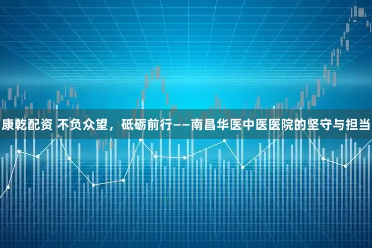 康乾配资 不负众望，砥砺前行——南昌华医中医医院的坚守与担当